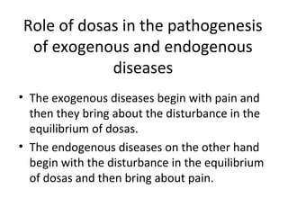 Role of dosas in the pathogenesis
of exogenous and endogenous
diseases
• The exogenous diseases begin with pain and
then they bring about the disturbance in the
equilibrium of dosas.
• The endogenous diseases on the other hand
begin with the disturbance in the equilibrium
of dosas and then bring about pain.
 