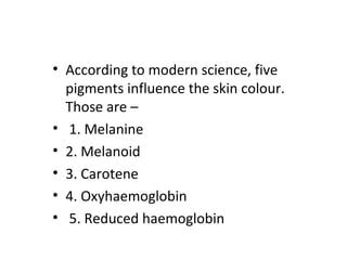• According to modern science, five
pigments influence the skin colour.
Those are –
• 1. Melanine
• 2. Melanoid
• 3. Carotene
• 4. Oxyhaemoglobin
• 5. Reduced haemoglobin
 