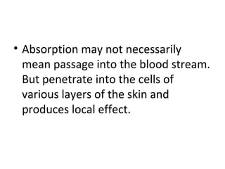 • Absorption may not necessarily
mean passage into the blood stream.
But penetrate into the cells of
various layers of the skin and
produces local effect.
 
