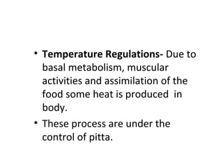 • Temperature Regulations- Due to
basal metabolism, muscular
activities and assimilation of the
food some heat is produced in
body.
• These process are under the
control of pitta.
 