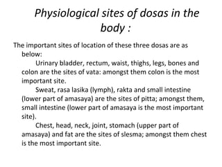 Physiological sites of dosas in the
body :
The important sites of location of these three dosas are as
below:
Urinary bladder, rectum, waist, thighs, legs, bones and
colon are the sites of vata: amongst them colon is the most
important site.
Sweat, rasa lasika (lymph), rakta and small intestine
(lower part of amasaya) are the sites of pitta; amongst them,
small intestine (lower part of amasaya is the most important
site).
Chest, head, neck, joint, stomach (upper part of
amasaya) and fat are the sites of slesma; amongst them chest
is the most important site.
 