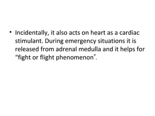 • Incidentally, it also acts on heart as a cardiac
stimulant. During emergency situations it is
released from adrenal medulla and it helps for
“fight or flight phenomenon”.
 