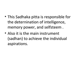• This Sadhaka pitta is responsible for
the deternination of intelligence,
memory power, and selfsteem .
• Also it is the main instrument
(sadhan) to achieve the individual
aspirations.
 