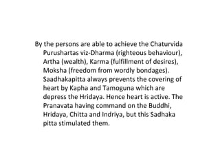 By the persons are able to achieve the Chaturvida
Purushartas viz-Dharma (righteous behaviour),
Artha (wealth), Karma (fulfillment of desires),
Moksha (freedom from wordly bondages).
Saadhakapitta always prevents the covering of
heart by Kapha and Tamoguna which are
depress the Hridaya. Hence heart is active. The
Pranavata having command on the Buddhi,
Hridaya, Chitta and Indriya, but this Sadhaka
pitta stimulated them.
 