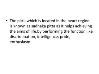 • The pitta which is located in the heart region
is known as sadhaka pitta as it helps achieving
the aims of life,by performing the function like
discrimination, intelligence, pride,
enthusiasm.
 