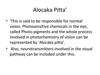 Alocaka Pitta’
• ‘This is said to be responsible for normal
vision. Photosensitive chemicals in the eye,
called Photo-pigments and the whole process
involved in photochemistry of vision can be
represented by ‘Alocaka pitta’.
• Also, neurotransmitters involved in the visual
pathway can be included under this.
 