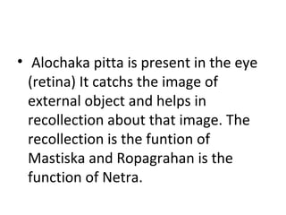 • Alochaka pitta is present in the eye
(retina) It catchs the image of
external object and helps in
recollection about that image. The
recollection is the funtion of
Mastiska and Ropagrahan is the
function of Netra.
 