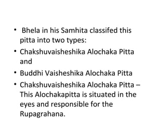 • Bhela in his Samhita classifed this
pitta into two types:
• Chakshuvaisheshika Alochaka Pitta
and
• Buddhi Vaisheshika Alochaka Pitta
• Chakshuvaisheshika Alochaka Pitta –
This Alochakapitta is situated in the
eyes and responsible for the
Rupagrahana.
 