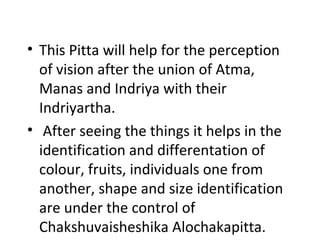 • This Pitta will help for the perception
of vision after the union of Atma,
Manas and Indriya with their
Indriyartha.
• After seeing the things it helps in the
identification and differentation of
colour, fruits, individuals one from
another, shape and size identification
are under the control of
Chakshuvaisheshika Alochakapitta.
 