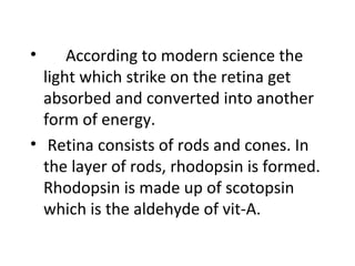 • According to modern science the
light which strike on the retina get
absorbed and converted into another
form of energy.
• Retina consists of rods and cones. In
the layer of rods, rhodopsin is formed.
Rhodopsin is made up of scotopsin
which is the aldehyde of vit-A.
 
