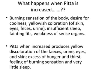 What happens when Pitta is
increased…….??
• Burning sensation of the body, desire for
coolness, yellowish coloration (of skin,
eyes, feces, urine), insufficient sleep,
fainting fits, weakness of sense organs.
• Pitta when increased produces yellow
discoloration of the faeces, urine, eyes,
and skin; excess of hunger and thirst,
feeling of burning sensation and very
little sleep.
 