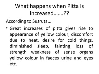 What happens when Pitta is
increased…….??
According to Susruta....
• Great increases of pitta gives rise to
appearance of yellow colour, discomfort
due to heat, desire for cold things,
diminished sleep, fainting loss of
strength weakness of sense organs
yellow colour in faeces urine and eyes
etc.
 