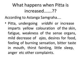 What happens when Pitta is
increased…….??
According to Astanga Samgraha....
• Pitta, undergoing vriddhi or increase
imparts yellow colouration of the skin,
fatigue, weakness of the sense organs,
mild decrease of ojas, desires for food,
feeling of burning sensation, bitter taste
in mouth, thirst fainting, little sleep,
anger etc other complaints.
 