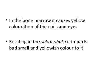 • In the bone marrow it causes yellow
colouration of the nails and eyes.
• Residing in the sukra dhatu it imparts
bad smell and yellowish colour to it
 