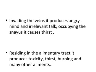 • Invading the veins it produces angry
mind and irrelevant talk, occupying the
snayus it causes thirst .
• Residing in the alimentary tract it
produces toxicity, thirst, burning and
many other ailments.
 
