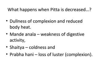What happens when Pitta is decreased…?
• Dullness of complexion and reduced
body heat.
• Mande anala – weakness of digestive
activity,
• Shaitya – coldness and
• Prabha hani – loss of luster (complexion).
 