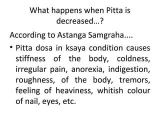 What happens when Pitta is
decreased…?
According to Astanga Samgraha....
• Pitta dosa in ksaya condition causes
stiffness of the body, coldness,
irregular pain, anorexia, indigestion,
roughness, of the body, tremors,
feeling of heaviness, whitish colour
of nail, eyes, etc.
 