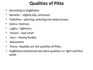 Qualities of Pitta
• According to Vagbhatta-
• Sasneha – slightly oily, unctuous,
• Teekshna – piercing, entering into deep tissues
• Ushna –hotness
• Laghu – lightness
• Visram – bad smell
• Sara – Having fluidity
• Movement
• Drava –liquidity are the qualities of Pitta.
• Vagbhatta mentioned two extra qualities i.e. light and foul
smell.
 