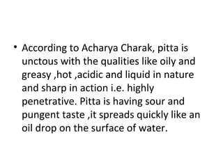 • According to Acharya Charak, pitta is
unctous with the qualities like oily and
greasy ,hot ,acidic and liquid in nature
and sharp in action i.e. highly
penetrative. Pitta is having sour and
pungent taste ,it spreads quickly like an
oil drop on the surface of water.
 