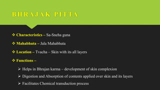 BHRAJ AK PI TTA
 Characteristics – Sa-Sneha guna
 Mahabhuta – Jala Mahabhuta
 Location – Tvacha – Skin with its all layers
 Functions –
 Helps in Bhrajan karma – development of skin complexion
 Digestion and Absorption of contents applied over skin and its layers
 Facilitates Chemical transduction process
 