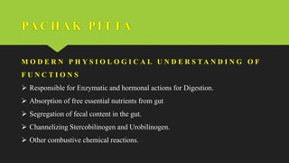 PACHAK PI TTA
M O D E R N P H Y S I O L O G I C A L U N D E R S T A N D I N G O F
F U N C T I O N S
 Responsible for Enzymatic and hormonal actions for Digestion.
 Absorption of free essential nutrients from gut
 Segregation of fecal content in the gut.
 Channelizing Stercobilinogen and Urobilinogen.
 Other combustive chemical reactions.
 