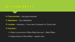 RANJ AK PI TTA
 Characteristics – Sara guna dominant
 Mahabhuta – Vayu Mahabhuta
 Location – Amashaya – Lower part of stomach viz. Pyloric part
 Functions –
 Helps in conversion of Rasa Dhatu into next – Rakta Dhatu
 Ranjan Karma of Rasa Dhatu – imparts color
 