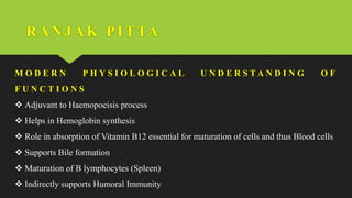 RANJ AK PI TTA
M O D E R N P H Y S I O L O G I C A L U N D E R S T A N D I N G O F
F U N C T I O N S
 Adjuvant to Haemopoeisis process
 Helps in Hemoglobin synthesis
 Role in absorption of Vitamin B12 essential for maturation of cells and thus Blood cells
 Supports Bile formation
 Maturation of B lymphocytes (Spleen)
 Indirectly supports Humoral Immunity
 