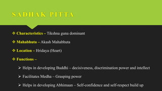 SADHAK PI TTA
 Characteristics – Tikshna guna dominant
 Mahabhuta – Akash Mahabhuta
 Location – Hridaya (Heart)
 Functions –
 Helps in developing Buddhi – decisiveness, discrimination power and intellect
 Facilitates Medha – Grasping power
 Helps in developing Abhimaan – Self-confidence and self-respect build up
 
