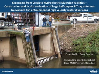 Expanding from Creek to Hydroelectric Diversion Facilities –
Construction and in situ evaluation of large half-duplex PIT tag antennas
to evaluate fish entrainment at high velocity water diversions
Presented by: Doug Demko
Contributing Scientists: Gabriel
Kopp, Matt Peterson, Dana Lee
 