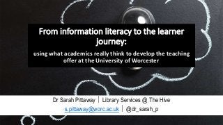 From information literacy to the learner
journey:
using what academics really think to develop the teaching
offer at the University of Worcester
Dr Sarah Pittaway  Library Services @ The Hive
s.pittaway@worc.ac.uk  @dr_sarah_p
 