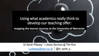 Using what academics really think to
develop our teaching offer:
mapping the learner journey at the University of Worcester
Dr Sarah Pittaway  Library Services @ The Hive
s.pittaway@worc.ac.uk  @dr_sarah_p
 