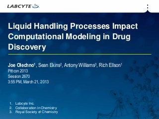 Liquid Handling Processes Impact
Computational Modeling in Drug
Discovery

Joe Olechno1, Sean Ekins2, Antony Williams3, Rich Ellson1
Pittcon 2013
Session 2670
3:55 PM, March 21, 2013



1. Labcyte Inc.
2. Collaboration in Chemistry
3. Royal Society of Chemistry
 