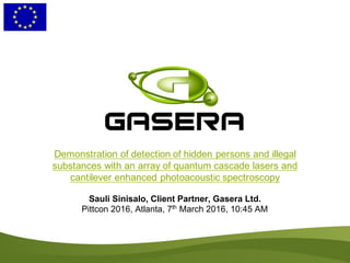 Demonstration of detection of hidden persons and illegal
substances with an array of quantum cascade lasers and
cantilever enhanced photoacoustic spectroscopy
Sauli Sinisalo, Client Partner, Gasera Ltd.
Pittcon 2016, Atlanta, 7th
March 2016, 10:45 AM
 