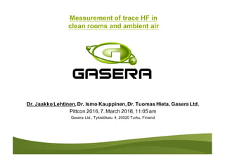 Measurement of trace HF in
clean rooms and ambient air
Dr. Jaakko Lehtinen,Dr. Ismo Kauppinen,Dr. Tuomas Hieta, Gasera Ltd.
Pittcon 2016,7. March 2016,11:05 am
Gasera Ltd., Tykistökatu 4, 20520 Turku, Finland
 