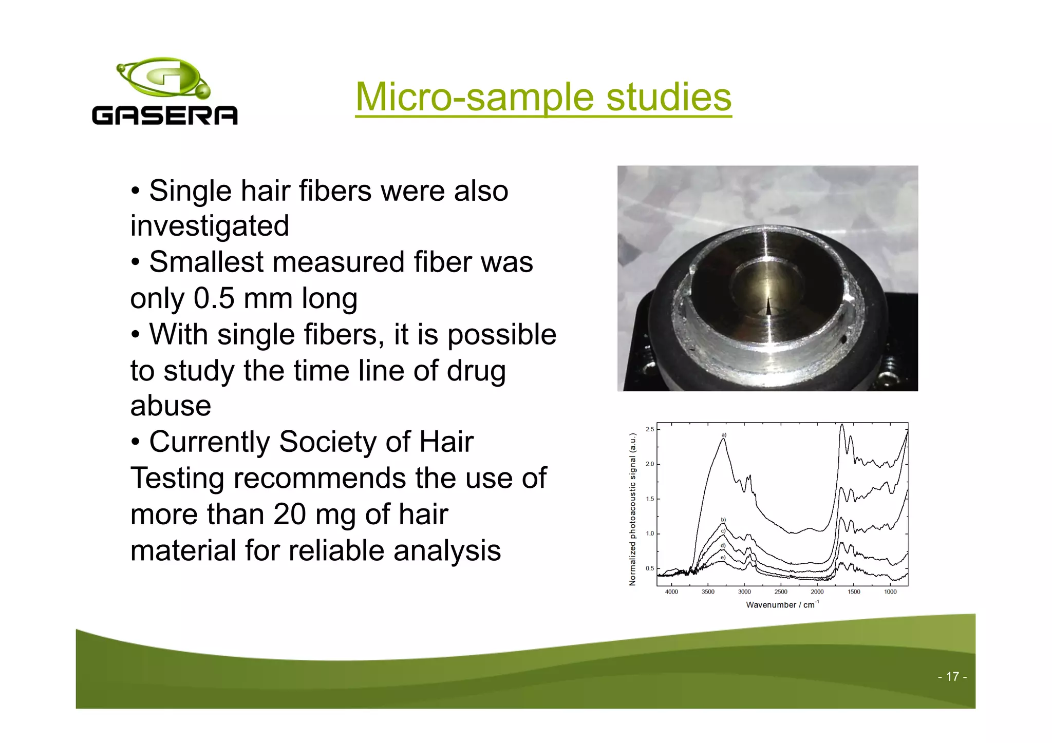 Micro-sample studies
- 17 -
• Single hair fibers were also
investigated
• Smallest measured fiber was
only 0.5 mm long
• With single fibers, it is possible
to study the time line of drug
abuse
• Currently Society of Hair
Testing recommends the use of
more than 20 mg of hair
material for reliable analysis
 