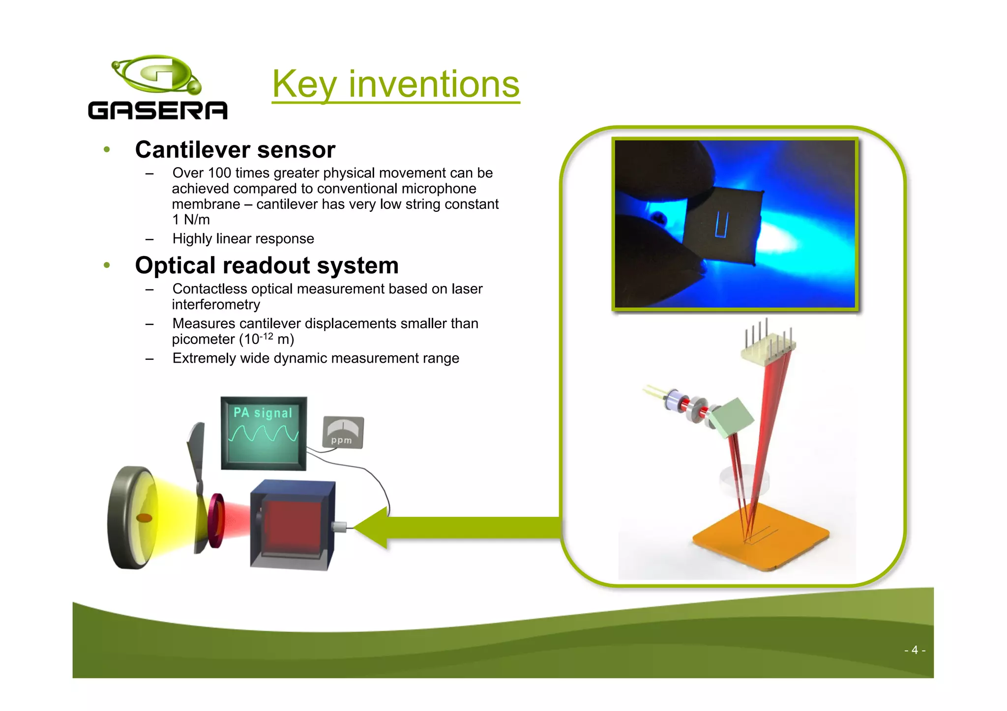 Key inventions
•  Cantilever sensor
–  Over 100 times greater physical movement can be
achieved compared to conventional microphone
membrane – cantilever has very low string constant
1 N/m
–  Highly linear response
•  Optical readout system
–  Contactless optical measurement based on laser
interferometry
–  Measures cantilever displacements smaller than
picometer (10-12 m)
–  Extremely wide dynamic measurement range
- 4 -
 