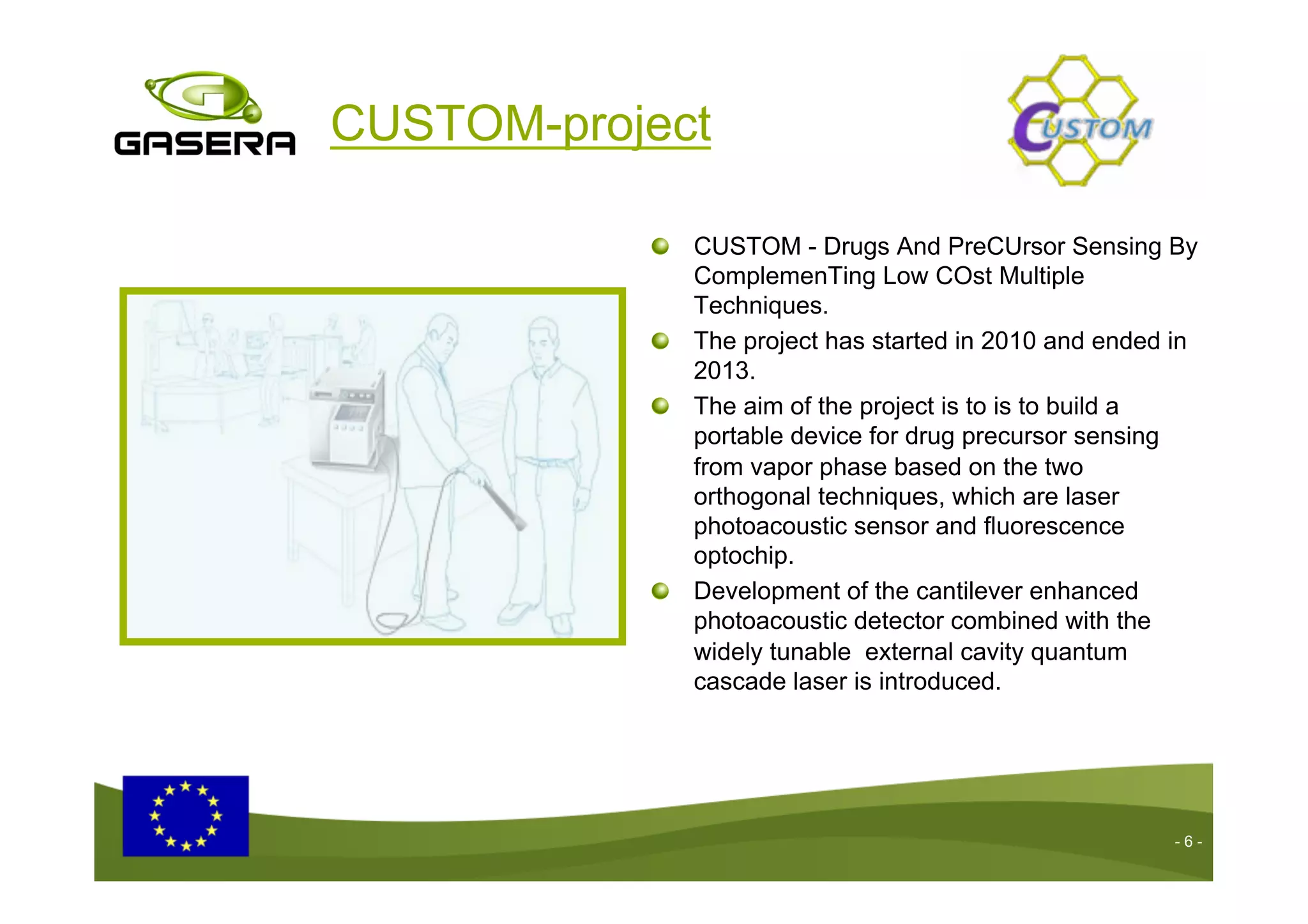 CUSTOM-project
- 6 -
CUSTOM - Drugs And PreCUrsor Sensing By
ComplemenTing Low COst Multiple
Techniques.
The project has started in 2010 and ended in
2013.
The aim of the project is to is to build a
portable device for drug precursor sensing
from vapor phase based on the two
orthogonal techniques, which are laser
photoacoustic sensor and fluorescence
optochip.
Development of the cantilever enhanced
photoacoustic detector combined with the
widely tunable external cavity quantum
cascade laser is introduced.
 