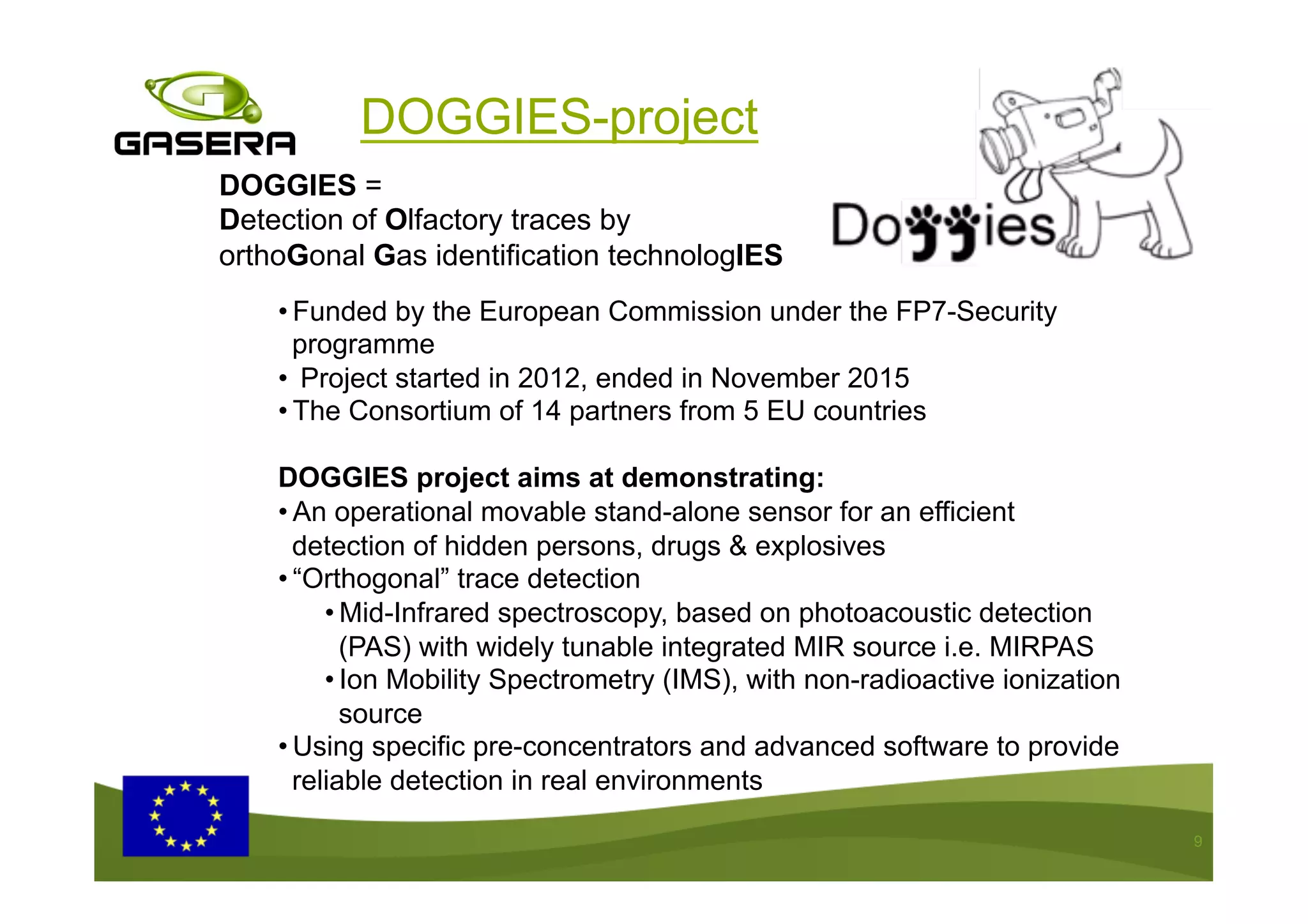 9
• Funded by the European Commission under the FP7-Security
programme
•  Project started in 2012, ended in November 2015
• The Consortium of 14 partners from 5 EU countries
DOGGIES project aims at demonstrating:
• An operational movable stand-alone sensor for an efficient
detection of hidden persons, drugs & explosives
• “Orthogonal” trace detection
• Mid-Infrared spectroscopy, based on photoacoustic detection
(PAS) with widely tunable integrated MIR source i.e. MIRPAS
• Ion Mobility Spectrometry (IMS), with non-radioactive ionization
source
• Using specific pre-concentrators and advanced software to provide
reliable detection in real environments
DOGGIES =
Detection of Olfactory traces by
orthoGonal Gas identification technologIES
DOGGIES-project
 