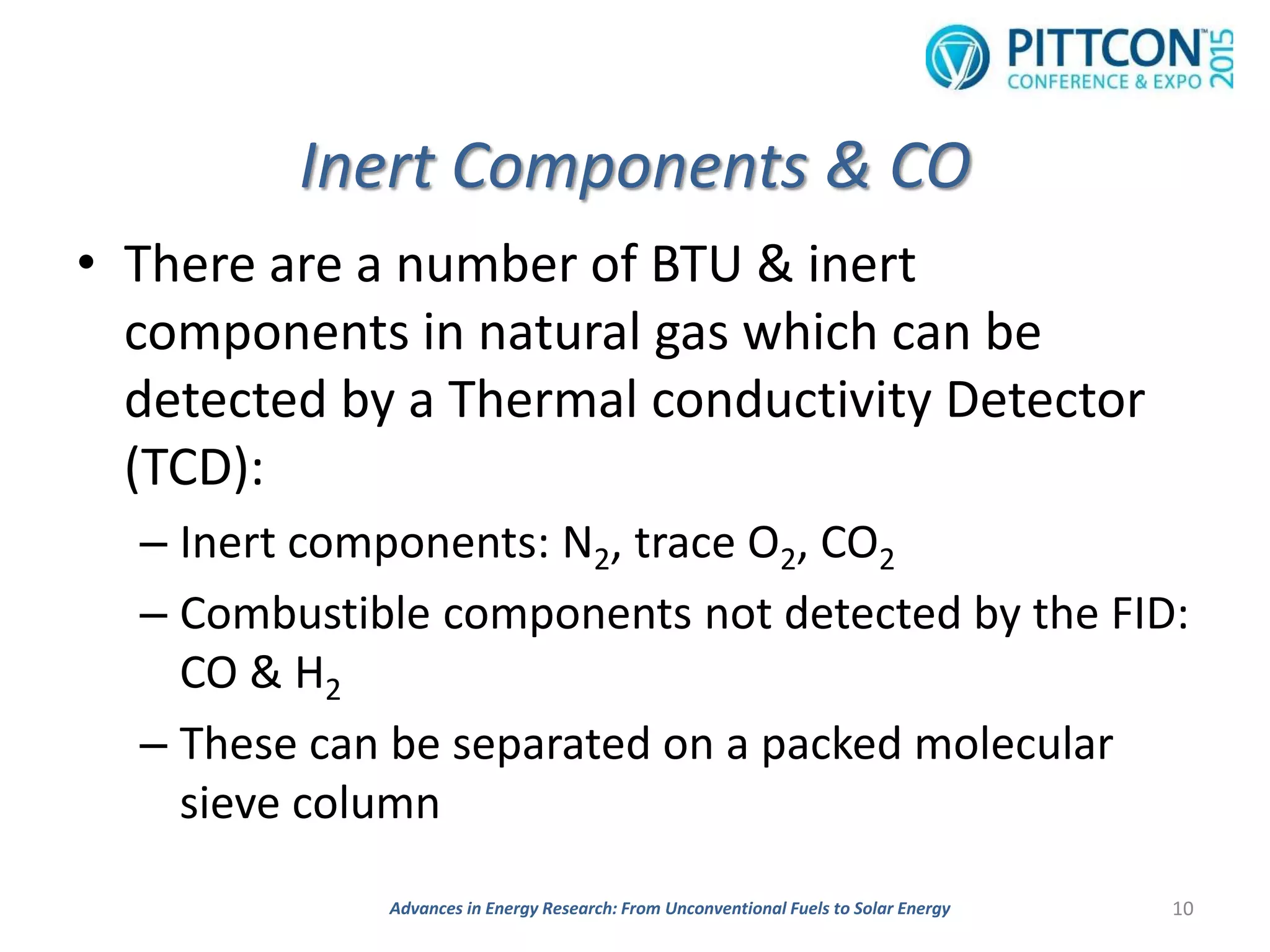 Inert Components & CO
• There are a number of BTU & inert
components in natural gas which can be
detected by a Thermal conductivity Detector
(TCD):
– Inert components: N2, trace O2, CO2
– Combustible components not detected by the FID:
CO & H2
– These can be separated on a packed molecular
sieve column
10Advances in Energy Research: From Unconventional Fuels to Solar Energy
 