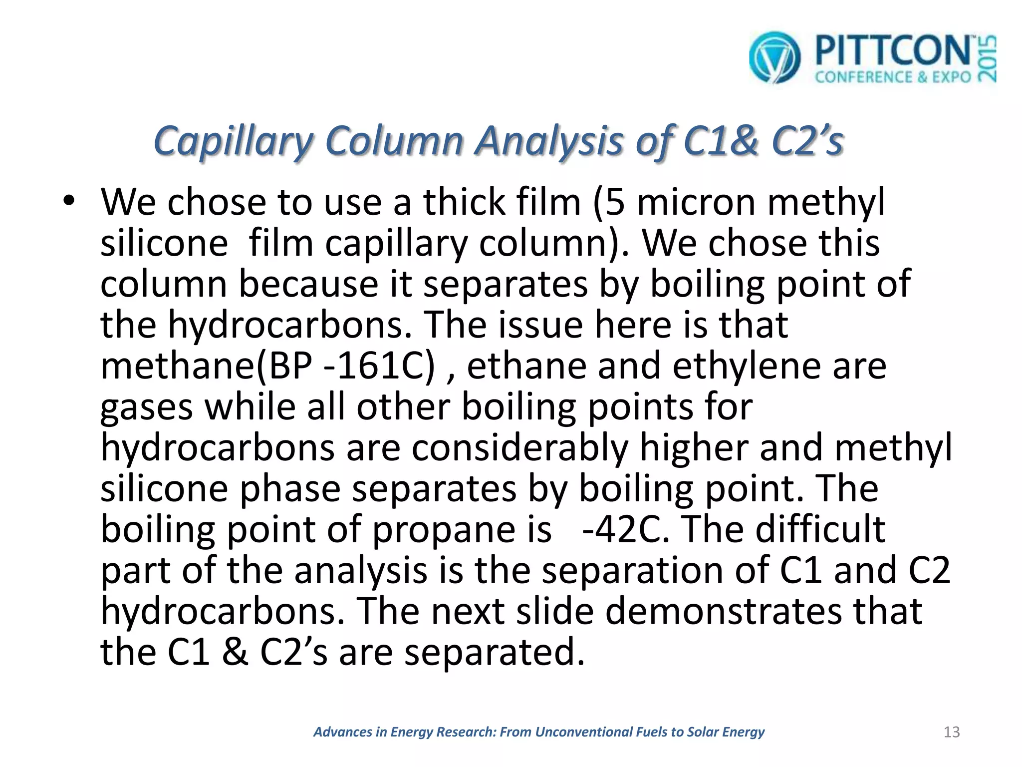 Capillary Column Analysis of C1& C2’s
• We chose to use a thick film (5 micron methyl
silicone film capillary column). We chose this
column because it separates by boiling point of
the hydrocarbons. The issue here is that
methane(BP -161C) , ethane and ethylene are
gases while all other boiling points for
hydrocarbons are considerably higher and methyl
silicone phase separates by boiling point. The
boiling point of propane is -42C. The difficult
part of the analysis is the separation of C1 and C2
hydrocarbons. The next slide demonstrates that
the C1 & C2’s are separated.
13Advances in Energy Research: From Unconventional Fuels to Solar Energy
 