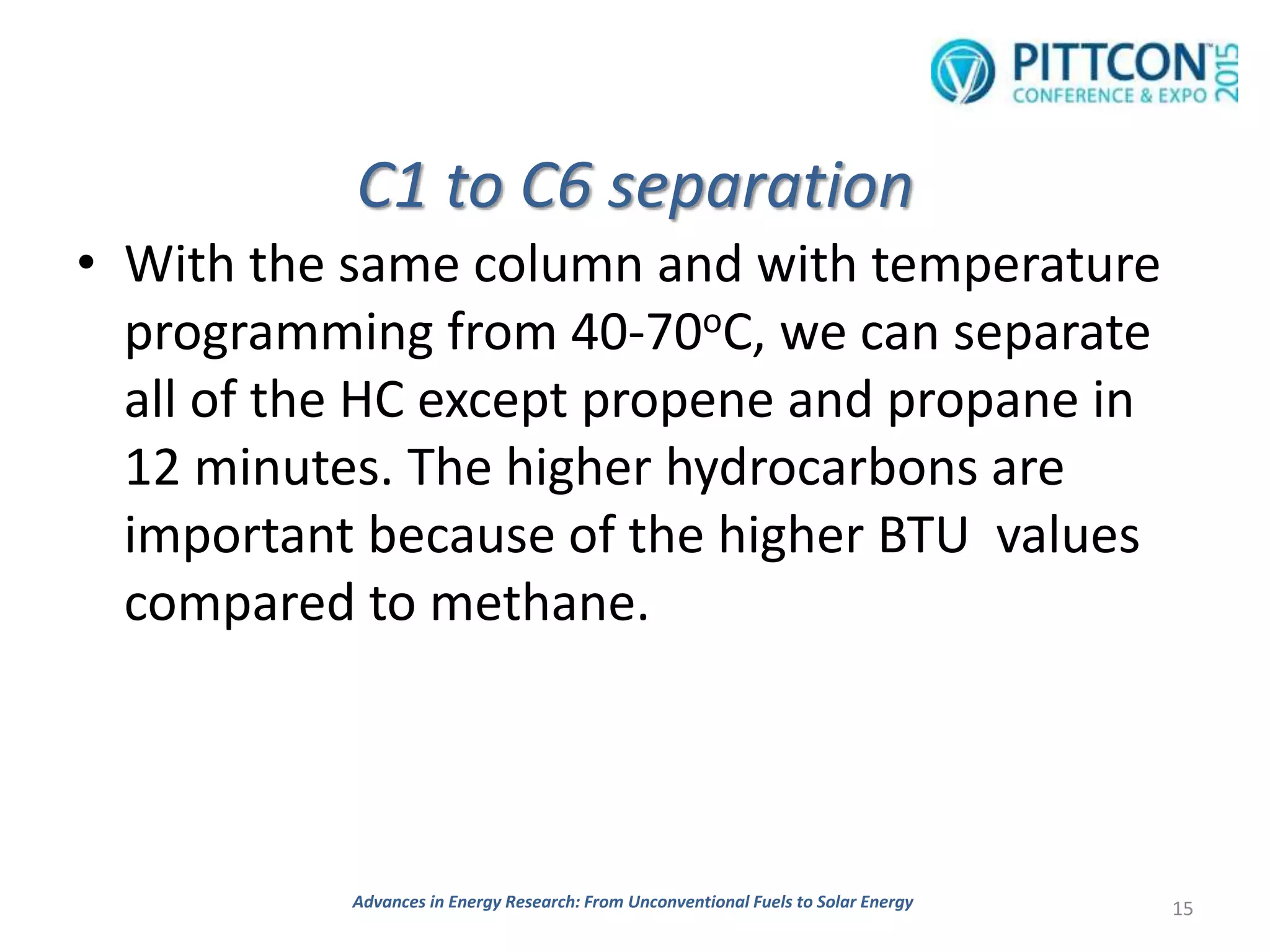 C1 to C6 separation
• With the same column and with temperature
programming from 40-70oC, we can separate
all of the HC except propene and propane in
12 minutes. The higher hydrocarbons are
important because of the higher BTU values
compared to methane.
15Advances in Energy Research: From Unconventional Fuels to Solar Energy
 