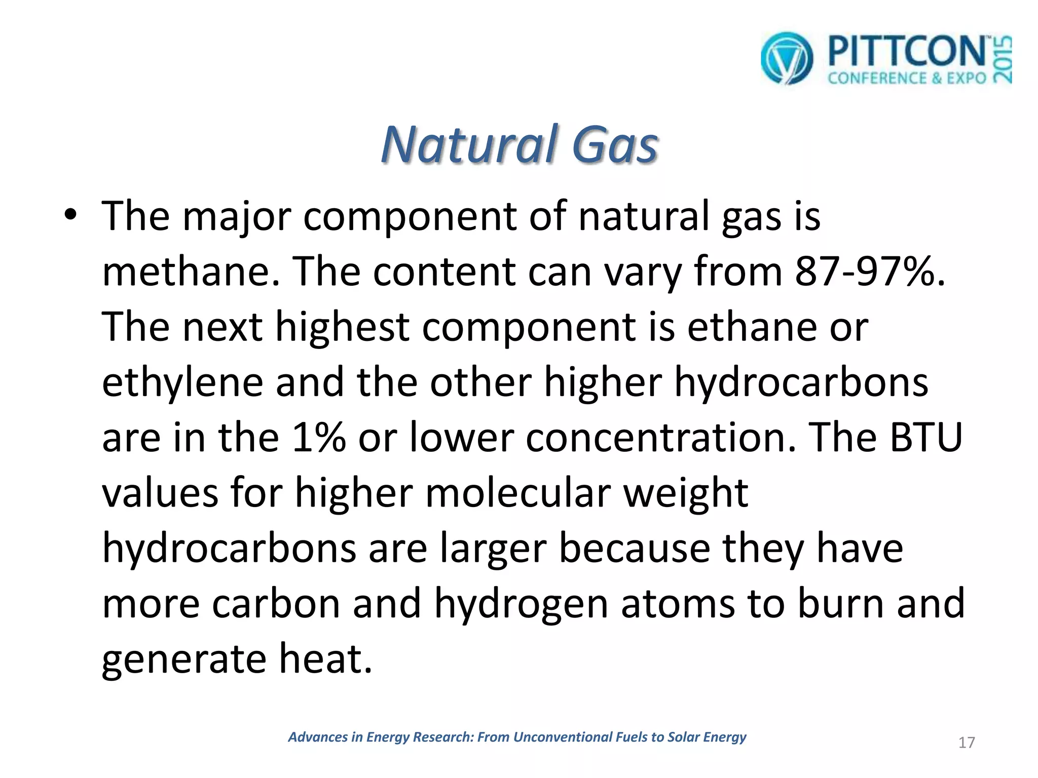 Natural Gas
• The major component of natural gas is
methane. The content can vary from 87-97%.
The next highest component is ethane or
ethylene and the other higher hydrocarbons
are in the 1% or lower concentration. The BTU
values for higher molecular weight
hydrocarbons are larger because they have
more carbon and hydrogen atoms to burn and
generate heat.
17Advances in Energy Research: From Unconventional Fuels to Solar Energy
 