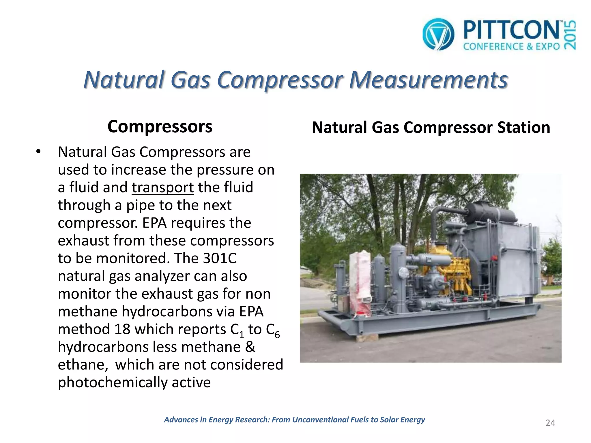 Natural Gas Compressor Measurements
Compressors
• Natural Gas Compressors are
used to increase the pressure on
a fluid and transport the fluid
through a pipe to the next
compressor. EPA requires the
exhaust from these compressors
to be monitored. The 301C
natural gas analyzer can also
monitor the exhaust gas for non
methane hydrocarbons via EPA
method 18 which reports C1 to C6
hydrocarbons less methane &
ethane, which are not considered
photochemically active
Natural Gas Compressor Station
24Advances in Energy Research: From Unconventional Fuels to Solar Energy
 
