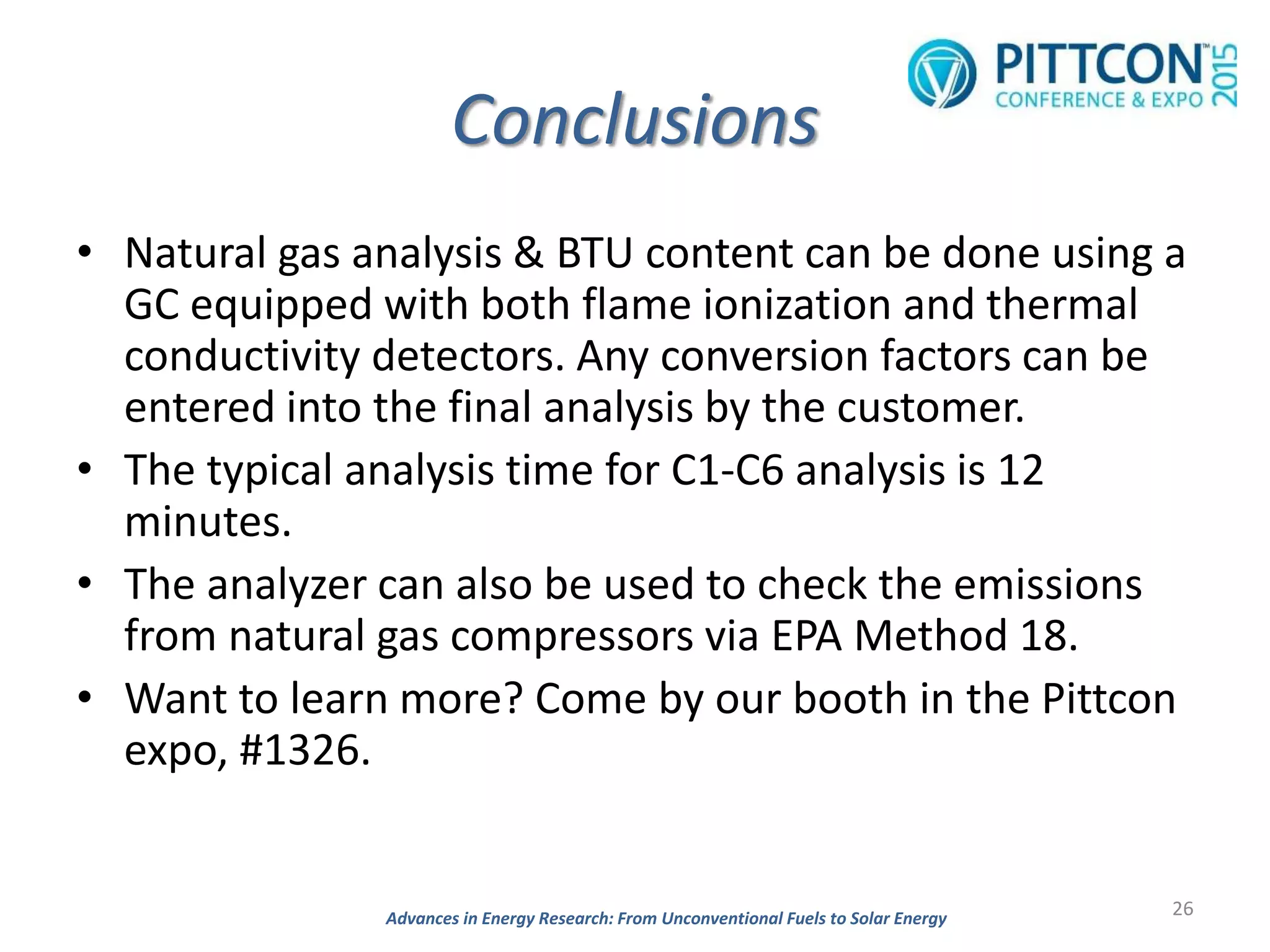 Conclusions
• Natural gas analysis & BTU content can be done using a
GC equipped with both flame ionization and thermal
conductivity detectors. Any conversion factors can be
entered into the final analysis by the customer.
• The typical analysis time for C1-C6 analysis is 12
minutes.
• The analyzer can also be used to check the emissions
from natural gas compressors via EPA Method 18.
• Want to learn more? Come by our booth in the Pittcon
expo, #1326.
26Advances in Energy Research: From Unconventional Fuels to Solar Energy
 