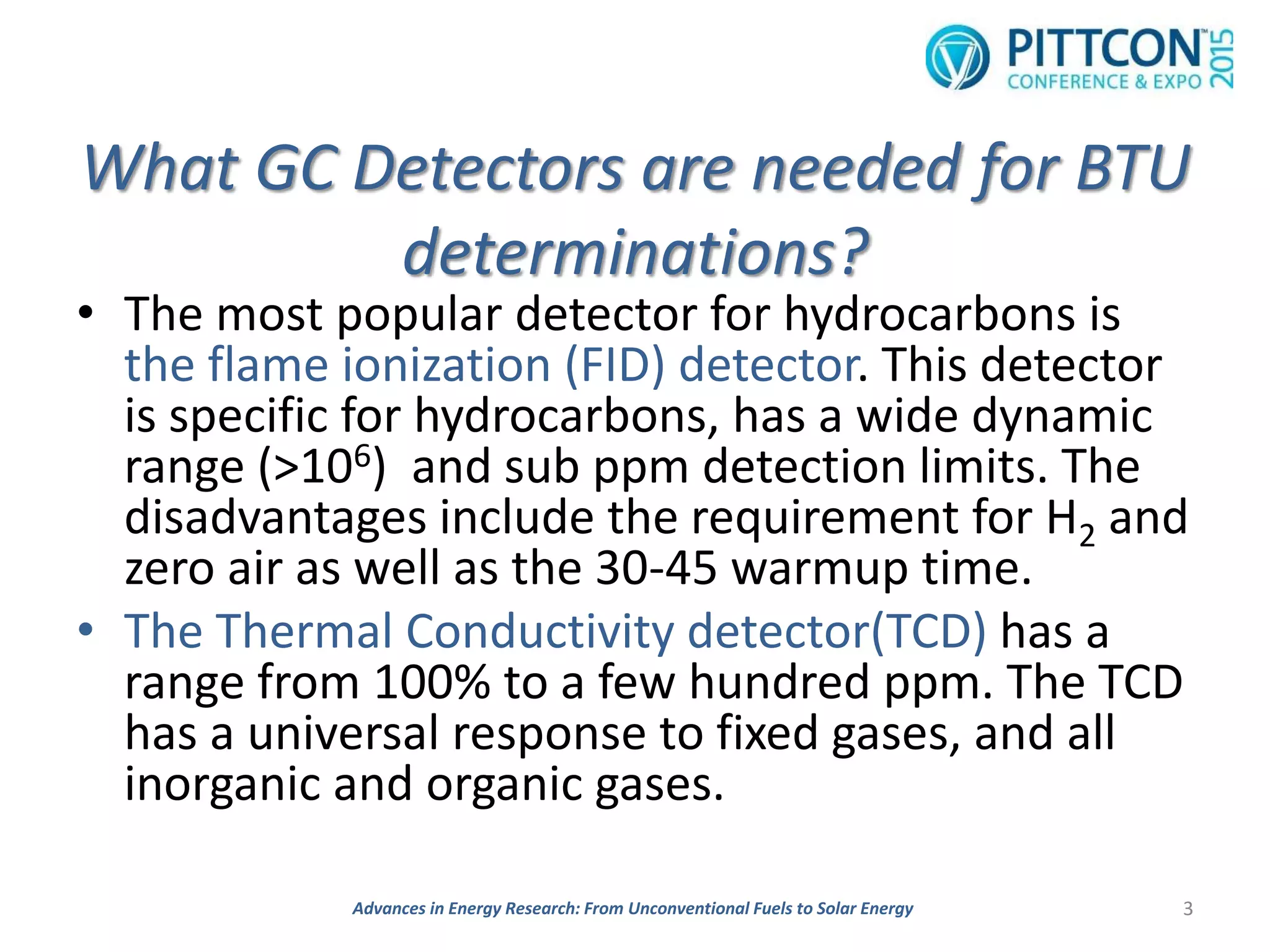 What GC Detectors are needed for BTU
determinations?
• The most popular detector for hydrocarbons is
the flame ionization (FID) detector. This detector
is specific for hydrocarbons, has a wide dynamic
range (>106) and sub ppm detection limits. The
disadvantages include the requirement for H2 and
zero air as well as the 30-45 warmup time.
• The Thermal Conductivity detector(TCD) has a
range from 100% to a few hundred ppm. The TCD
has a universal response to fixed gases, and all
inorganic and organic gases.
3Advances in Energy Research: From Unconventional Fuels to Solar Energy
 
