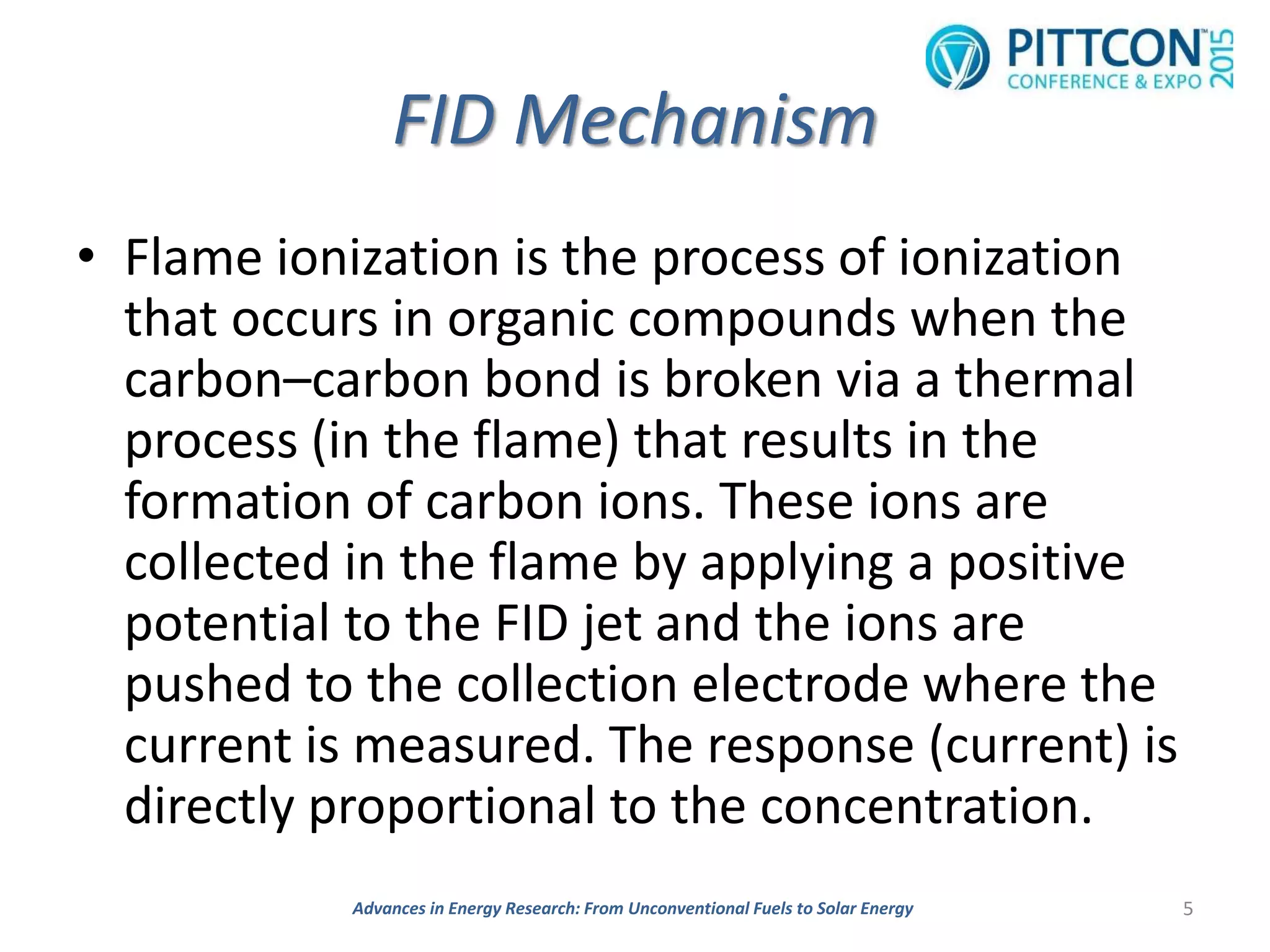 FID Mechanism
• Flame ionization is the process of ionization
that occurs in organic compounds when the
carbon–carbon bond is broken via a thermal
process (in the flame) that results in the
formation of carbon ions. These ions are
collected in the flame by applying a positive
potential to the FID jet and the ions are
pushed to the collection electrode where the
current is measured. The response (current) is
directly proportional to the concentration.
5Advances in Energy Research: From Unconventional Fuels to Solar Energy
 