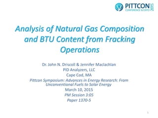 Analysis of Natural Gas Composition
and BTU Content from Fracking
Operations
Dr. John N. Driscoll & Jennifer Maclachlan
PID Analyzers, LLC
Cape Cod, MA
Pittcon Symposium: Advances in Energy Research: From
Unconventional Fuels to Solar Energy
March 10, 2015
PM Session 3:05
Paper 1370-5
1
 