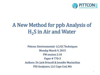 A New Method for ppb Analysis of
H2S in Air and Water
Pittcon: Environmental- LC/GC Techniques
Monday March 9, 2015
PM session 2:10
Paper # 770-3
Authors: Dr. Jack Driscoll & Jennifer Maclachlan
PID Analyzers, LLC Cape Cod, MA
1
 