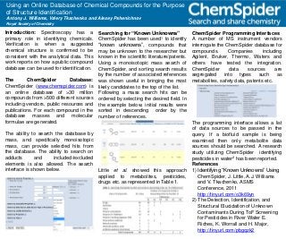 Using an Online Database of Chemical Compounds for the Purpose
of Structure Identification
Antony J. Williams, Valery Tkachenko and Alexey Pshenichnov
Royal Society of Chemistry
Introduction: Spectroscopy has a
primary role in identifying chemicals.
Verification is when a suggested
chemical structure is confirmed to be
consistent with the analytical data. This
work reports on how a public compound
database can be used for identification.
The ChemSpider Database:
ChemSpider (www.chemspider.com) is
an online database of >30 million
compounds from >500 different sources
including vendors, public resources and
publications. For each compound in the
database masses and molecular
formulae are generated.
The ability to search the database by
mass, and specifically monoisotopic
mass, can provide selected hits from
the database. The ability to search on
adducts and included/excluded
elements is also allowed. The search
interface is shown below.
Searching for “Known Unknowns”
ChemSpider has been used1 to identify
“known unknowns”, compounds that
may be unknown to the researcher but
known in the scientific literature/patents.
Using a monoisotopic mass search of
ChemSpider, and sorting search results
by the number of associated references
was shown useful in bringing the most
likely candidates to the top of the list.
Following a mass search hits can be
ordered by selecting the desired field. In
the example below, initial results were
sorted in descending order by the
number of references.
Little et al. showed this approach
applied to metabolites, pesticides,
drugs etc. as represented in Table 1.
ChemSpider Programming Interfaces
A number of MS instrument vendors
interrogate the ChemSpider database for
compounds. Companies including
Agilent, Bruker, Thermo, Waters and
others have tested the integration.
ChemSpider data sources are
segregated into types such as
metabolites, safety data, patents etc.
The programming interface allows a list
of data sources to be passed in the
query. If a biofluid sample is being
examined then only metabolite data
sources should be searched. A research
study utilizing ChemSpider identifying
pesticides in water2 has been reported.
References
1) Identifying “Known Unknowns” Using
ChemSpider, J. Little, A.J. Williams
and V. Tkachenko, ASMS
Conference, 2011
http://tinyurl.com/o3k69yn
2) The Detection, Identification, and
Structural Elucidation of Unknown
Contaminants During ToF Screening
for Pesticides in River Water E.
Riches, K. Worrall and H. Major,
http://tinyurl.com/pbgqzk2
 
