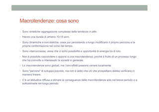 Macrotendenze: cosa sono
•  Sono sintetiche aggregazione complesse delle tendenze in atto.
•  Hanno una durata di almeno 10-15 anni.
•  Sono dinamiche e non statiche, ossia pur persistendo a lungo modificano il proprio percorso e la

propria conformazione nel corso del tempo.
•  Sono interconnesse, ossia che ci sono possibilità e opportunità di sinergia tra di loro.
•  Non è possibile nascondere o opporsi a una macrotendenza, poiché è frutto di un processo lungo

che ha coinvolto e interessato la società in generale.
•  Le macrotendenze sono globali, ma i loro effetti possono variare localmente.
•  Sono "percorsi" di sviluppo previsto, ma non è detto che ciò che prospettano debba verificarsi in

maniera lineare.
•  C’è un’abitudine diffusa a stimare le conseguenze delle macrotendenze solo nel breve periodo e a

sottostimarle nel lungo periodo.

 
